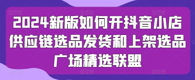 2024新版如何开抖音小店供应链选品发货和上架选品广场精选联盟-旺铺专家