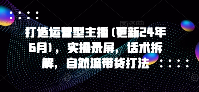 打造运营型主播(更新24年6月)，实操录屏，话术拆解，自然流带货打法-旺铺专家