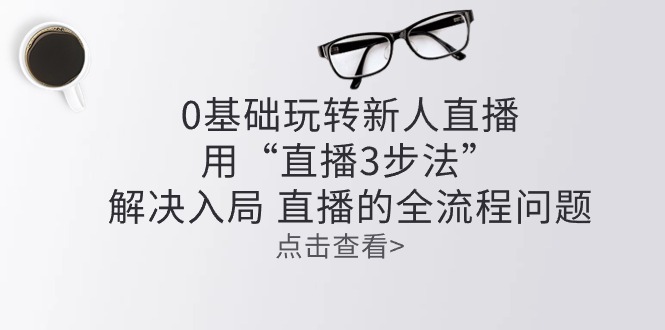 （10916期）零基础玩转新人直播：用“直播3步法”解决入局 直播全流程问题-旺铺专家