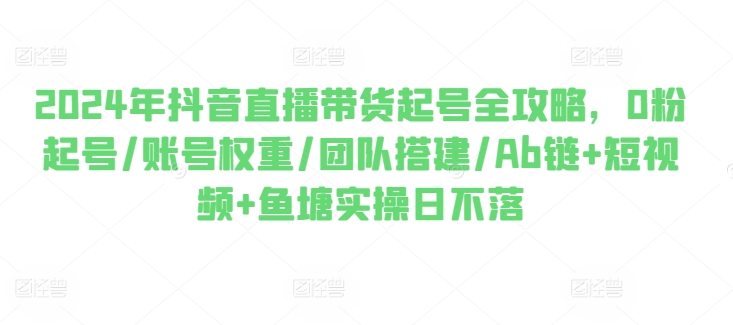 2024年抖音直播带货起号全攻略，0粉起号/账号权重/团队搭建/Ab链+短视频+鱼塘实操日不落-旺铺专家