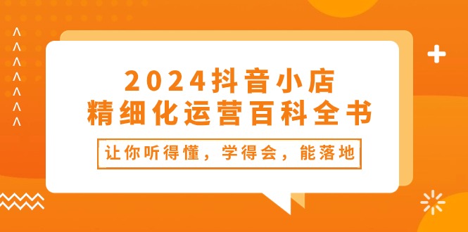 2024抖音小店精细化运营百科全书：让你听得懂，学得会，能落地（34节课）-旺铺专家