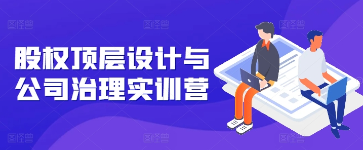 股权顶层设计与公司治理实训营，补全股权短板/守住控制权底线/熟悉4大注册信息/规避3大法律风险-旺铺专家