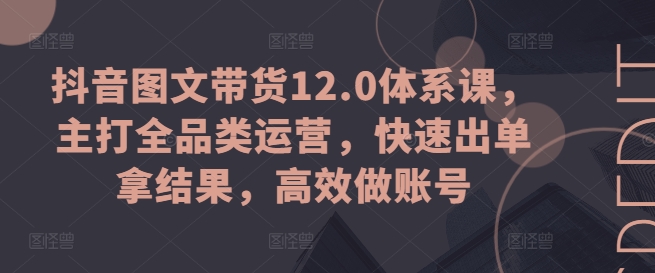 抖音图文带货12.0体系课，主打全品类运营，快速出单拿结果，高效做账号-旺铺专家