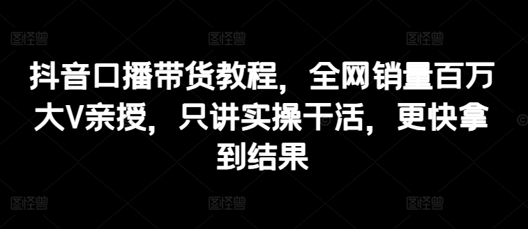 抖音口播带货教程，全网销量百万大V亲授，只讲实操干活，更快拿到结果-旺铺专家