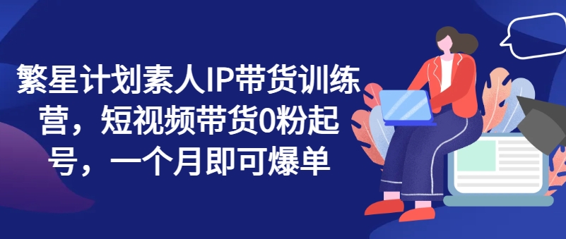 繁星计划素人IP带货训练营，短视频带货0粉起号，一个月即可爆单-旺铺专家