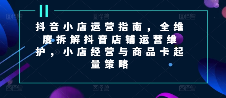 抖音小店运营指南，全维度拆解抖音店铺运营维护，小店经营与商品卡起量策略-旺铺专家