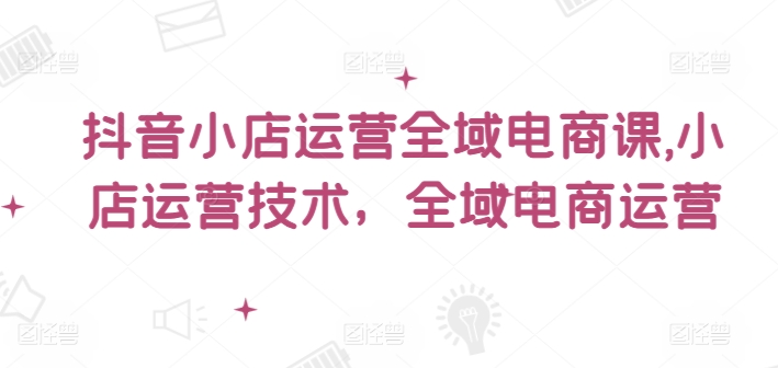 抖音小店运营全域电商课，​小店运营技术，全域电商运营-旺铺专家