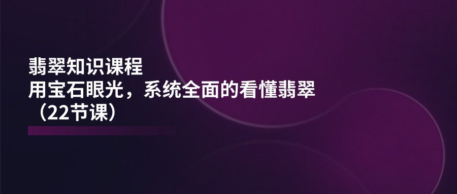 翡翠知识课程，用宝石眼光，系统全面的看懂翡翠（22节课）-旺铺专家