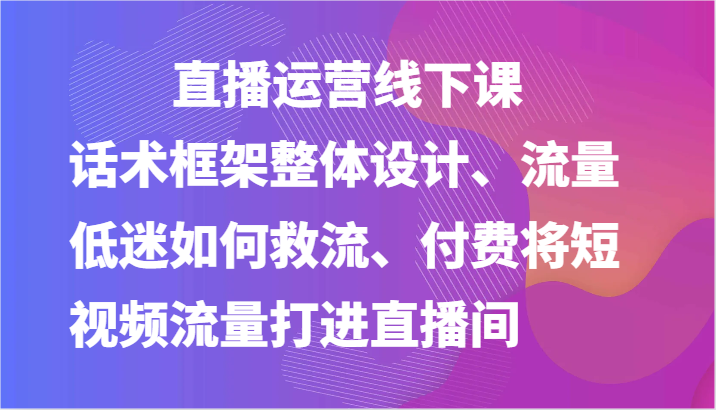 直播运营线下课-话术框架整体设计、流量低迷如何救流、付费将短视频流量打进直播间-旺铺专家