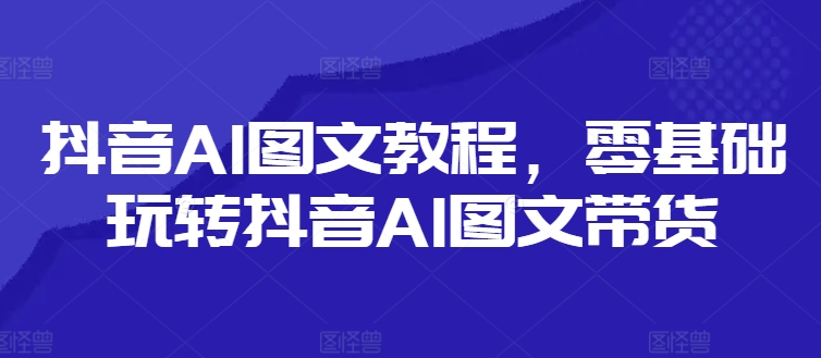 抖音AI图文教程，零基础玩转抖音AI图文带货-旺铺专家