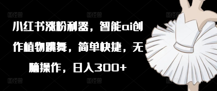 小红书涨粉利器，智能ai创作植物跳舞，简单快捷，无脑操作，日入300+-旺铺专家