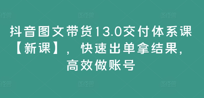 抖音图文带货13.0交付体系课【新课】，快速出单拿结果，高效做账号-旺铺专家