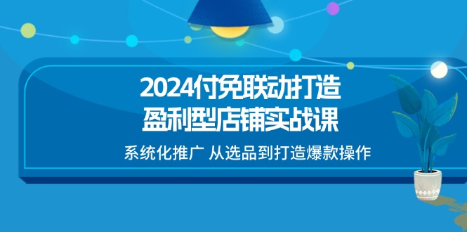 2024付免联动打造盈利型店铺实战课，系统化推广 从选品到打造爆款操作-旺铺专家