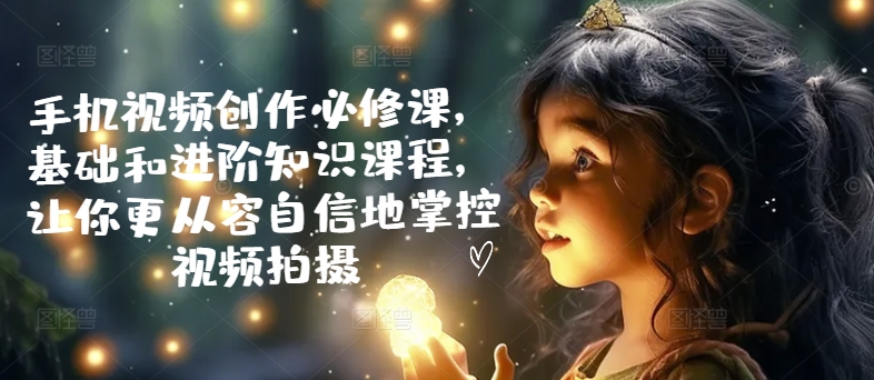 手机视频创作必修课，基础和进阶知识课程，让你更从容自信地掌控视频拍摄-旺铺专家