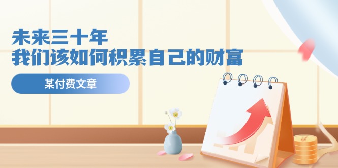 公众号付费文章《未来三十年，我们该如何积累自己的财富》-旺铺专家