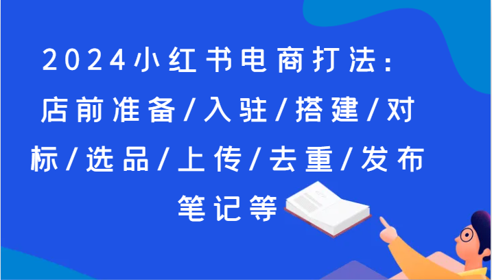 2024小红书电商打法：店前准备/入驻/搭建/对标/选品/上传/去重/发布笔记等-旺铺专家