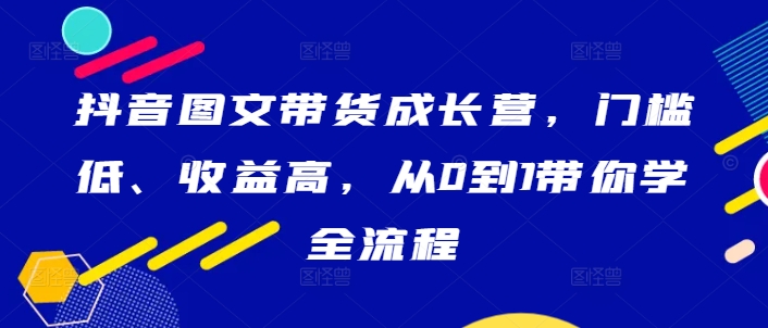 抖音图文带货成长营，门槛低、收益高，从0到1带你学全流程-旺铺专家