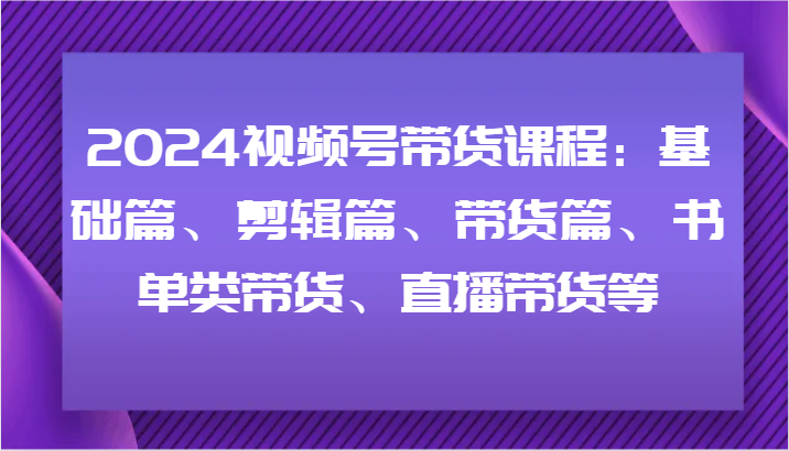 2024视频号带货课程：基础篇、剪辑篇、带货篇、书单类带货、直播带货等-旺铺专家