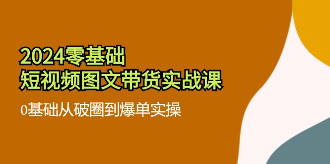 2024零基础短视频图文带货实战课：0基础从破圈到爆单实操（36节）-旺铺专家