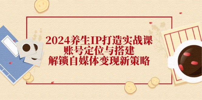 2024养生IP打造实战课：账号定位与搭建，解锁自媒体变现新策略-旺铺专家
