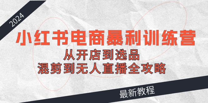 2024小红书电商暴利训练营：从开店到选品，混剪到无人直播全攻略-旺铺专家