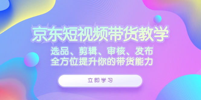 京东短视频带货教学：选品、剪辑、审核、发布，全方位提升你的带货能力-旺铺专家