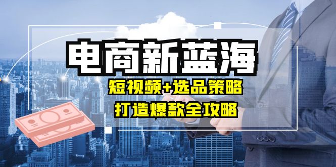 商家必看电商新蓝海：短视频+选品策略，打造爆款全攻略，月入10w+-旺铺专家