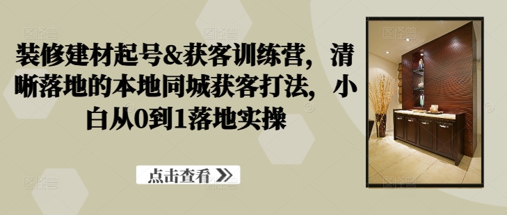 装修建材起号&获客训练营，​清晰落地的本地同城获客打法，小白从0到1落地实操-旺铺专家