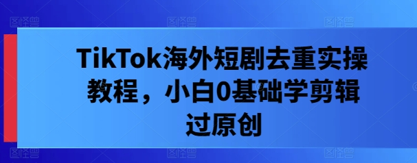 TikTok海外短剧去重实操教程，小白0基础学剪辑过原创-旺铺专家