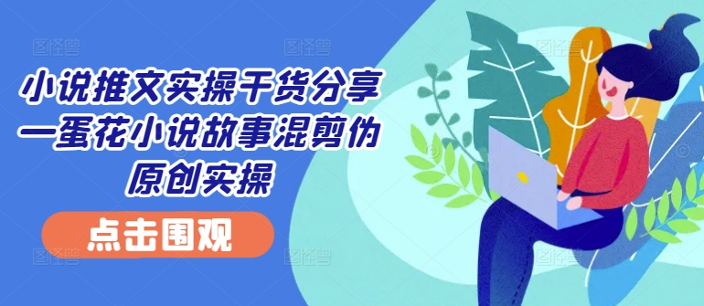 小说推文实操干货分享—蛋花小说故事混剪伪原创实操-旺铺专家