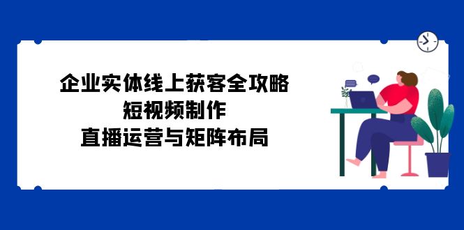 企业实体线上获客全攻略：短视频制作、直播运营与矩阵布局-旺铺专家