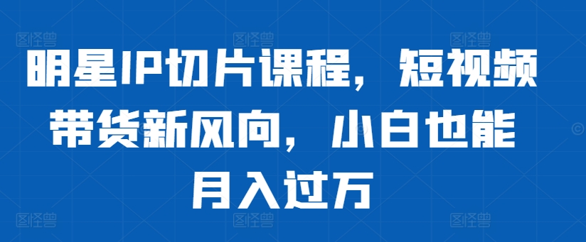 明星IP切片课程，短视频带货新风向，小白也能月入过万-旺铺专家