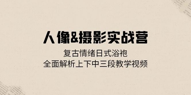 人像摄影实战营：复古情绪日式浴袍，全面解析上下中三段教学视频-旺铺专家
