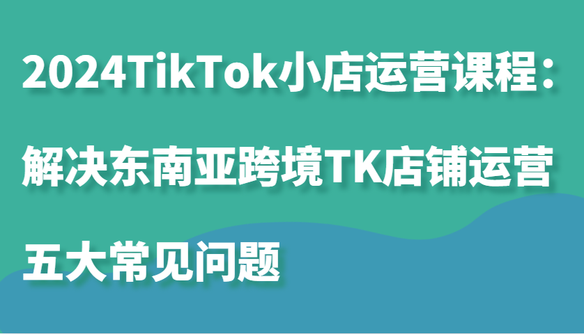 2024TikTok小店运营课程：解决东南亚跨境TK店铺运营五大常见问题-旺铺专家