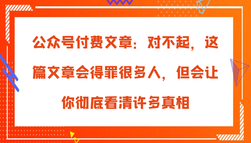 公众号付费文章：对不起，这篇文章会得罪很多人，但会让你彻底看清许多真相-旺铺专家