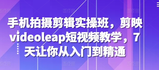 手机拍摄剪辑实操班，剪映videoleap短视频教学，7天让你从入门到精通-旺铺专家