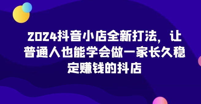 2024抖音小店全新打法，让普通人也能学会做一家长久稳定赚钱的抖店（更新）-旺铺专家