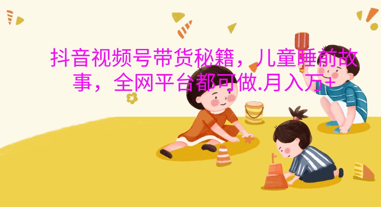 抖音视频号带货秘籍，儿童睡前故事，全网平台都可做.月入万+-旺铺专家
