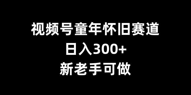 视频号童年怀旧赛道，日入300+，新老手可做-旺铺专家
