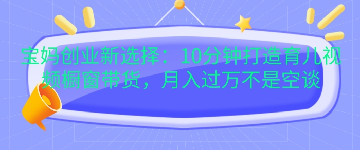 宝妈创业新选择：10分钟打造育儿视频橱窗带货，月入过W不是空谈-旺铺专家
