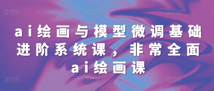 ai绘画与模型微调基础进阶系统课，非常全面ai绘画课(68节)-旺铺专家