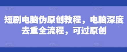 短剧电脑伪原创教程，电脑深度去重全流程，可过原创-旺铺专家