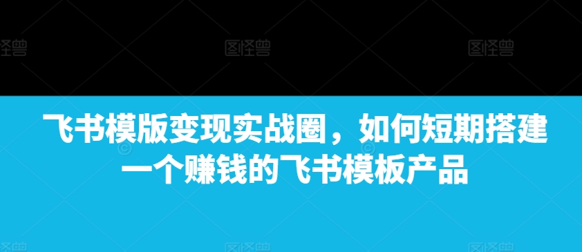 飞书模版变现实战圈，如何短期搭建一个赚钱的飞书模板产品-旺铺专家