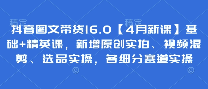 抖音图文带货16.0【4月新课】基础+精英课，新增原创实拍、视频混剪、选品实操，各细分赛道实操-旺铺专家
